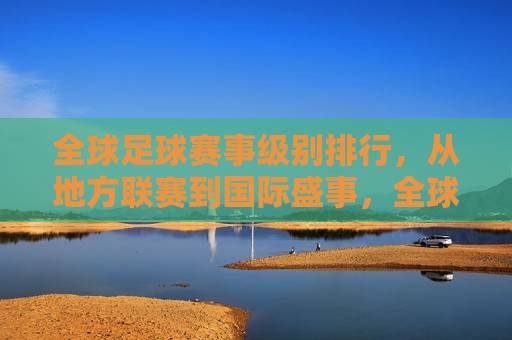 全球足球赛事级别排行，从地方联赛到国际盛事，全球足球赛事等级排行，从地方联赛到顶级盛事，全球足球赛事等级排行，从地方联赛到顶级盛事概览