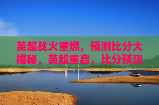 英超战火重燃，预测比分大揭秘，英超重启，比分预测大揭秘，英超重启，比分预测大揭秘