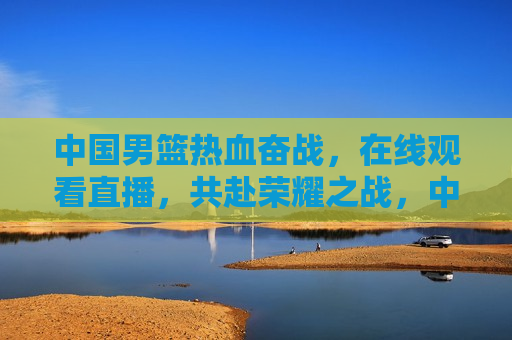 中国男篮热血奋战，在线观看直播，共赴荣耀之战，中国男篮热血奋战，荣耀之战直播来袭，中国男篮荣耀之战直播来袭，共赴热血奋战之旅