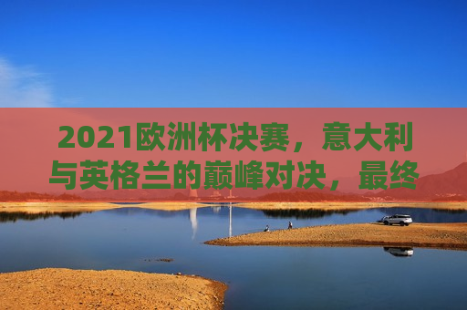 2021欧洲杯决赛，意大利与英格兰的巅峰对决，最终谁捧得金杯？，意大利与英格兰巅峰对决，谁将捧得金杯？，意大利与英格兰巅峰对决，谁将夺得欧洲杯冠军？