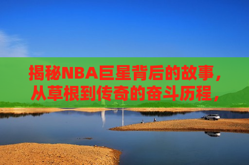 揭秘NBA巨星背后的故事，从草根到传奇的奋斗历程，草根逆袭之路，NBA巨星背后的传奇故事