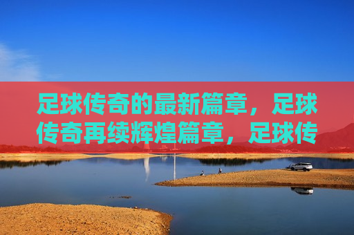 足球传奇的最新篇章，足球传奇再续辉煌篇章，足球传奇续写辉煌，新篇章开启
