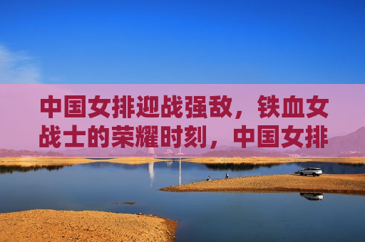 中国女排迎战强敌，铁血女战士的荣耀时刻，中国女排迎战强敌，铁血女战士的荣耀之战，中国女排铁血迎战强敌，荣耀之战