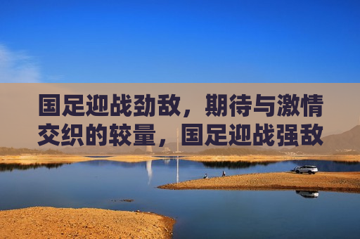 国足迎战劲敌，期待与 *** 交织的较量，国足迎战强敌，期待与 *** 的碰撞