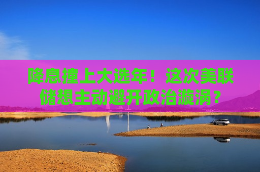 降息撞上大选年！这次美联储想主动避开政治漩涡？