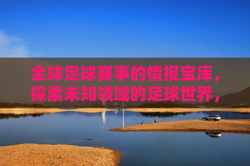 全球足球赛事的情报宝库，探索未知领域的足球世界，全球足球赛事情报大全，探索未知足球世界，探索全球足球赛事的情报宝库，未知领域的足球世界