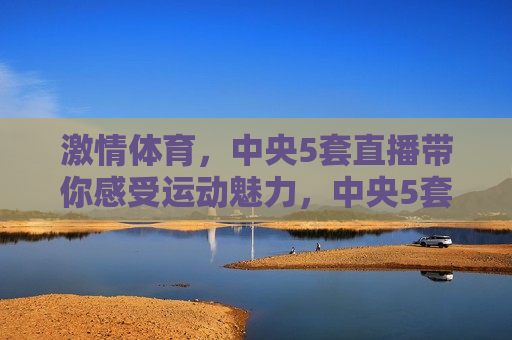  *** 体育，中央5套直播带你感受运动魅力，中央5套直播 *** 体育，感受运动的魅力，中央5套直播 *** 体育，感受运动的魅力