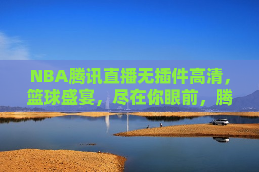 NBA腾讯直播无插件高清，篮球盛宴，尽在你眼前，腾讯直播NBA无插件高清盛宴