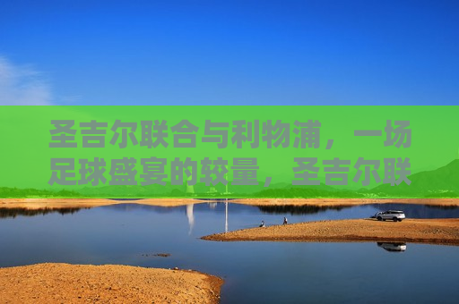圣吉尔联合与利物浦，一场足球盛宴的较量，圣吉尔联合与利物浦足球对决，盛宴的较量，圣吉尔联合与利物浦足球对决，盛宴的较量