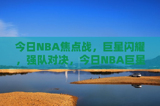 今日NBA焦点战，巨星闪耀，强队对决，今日NBA巨星对决，焦点之战闪耀赛场，今日NBA焦点之战，巨星对决闪耀赛场
