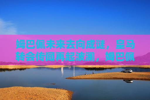 姆巴佩未来去向成谜，皇马转会传闻再起波澜，姆巴佩未来去向成谜，皇马转会传闻引发广泛关注，姆巴佩未来去向成谜，皇马转会传闻引发广泛关注与猜测