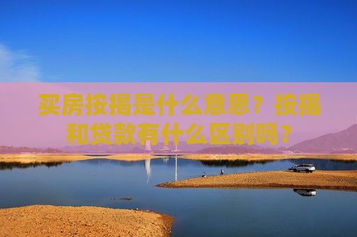 买房按揭是什么意思？按揭和贷款有什么区别吗？