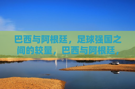 巴西与阿根廷，足球强国之间的较量，巴西与阿根廷，足球强国对决，巴西与阿根廷，足球强国之间的巅峰对决  第1张