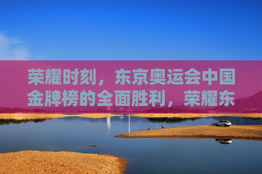 荣耀时刻，东京奥运会中国金牌榜的全面胜利，荣耀东京奥运会，中国金牌榜全面胜利，荣耀东京奥运会，中国金牌榜全面胜利