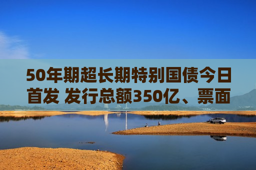 50年期超长期特别国债今日首发 发行总额350亿、票面利率2.53%