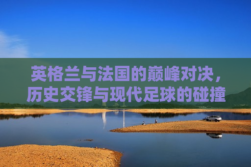 英格兰与法国的巅峰对决，历史交锋与现代足球的碰撞，英格兰与法国足球，历史交锋与现代巅峰对决，英格兰与法国，历史交锋与现代足球的巅峰对决