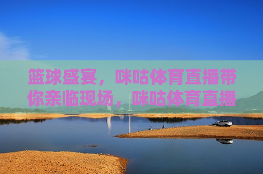 篮球盛宴，咪咕体育直播带你亲临现场，咪咕体育直播，篮球盛宴，亲临现场，咪咕体育直播，篮球盛宴，让你亲临现场
