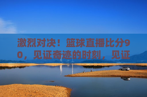 激烈对决！篮球直播比分90，见证奇迹的时刻，见证奇迹！篮球比赛激烈对决，比分90直播，篮球直播，激烈对决见证奇迹时刻，比分90紧张对决