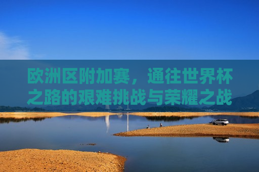 欧洲区附加赛，通往世界杯之路的艰难挑战与荣耀之战，欧洲区附加赛，通往世界杯之路的荣耀与挑战，欧洲区附加赛，通往世界杯之路的荣耀与挑战