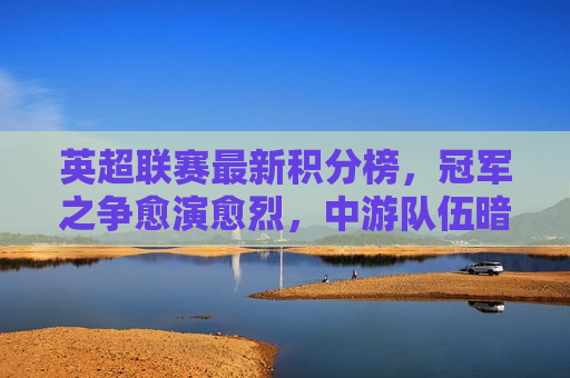 英超联赛最新积分榜，冠军之争愈演愈烈，中游队伍暗流涌动，英超冠军之争白热化，中游队伍搅动积分榜，英超冠军之争白热化，中游队伍搅动积分榜  第1张