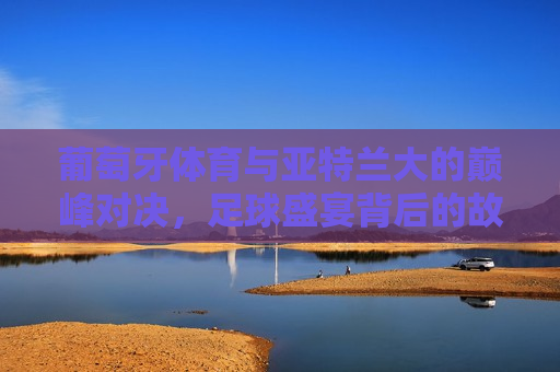 葡萄牙体育与亚特兰大的巅峰对决，足球盛宴背后的故事与预测，葡萄牙体育与亚特兰大巅峰对决，足球盛宴背后的悬念与预测，葡萄牙体育与亚特兰大巅峰对决，足球盛宴背后的悬念与预测