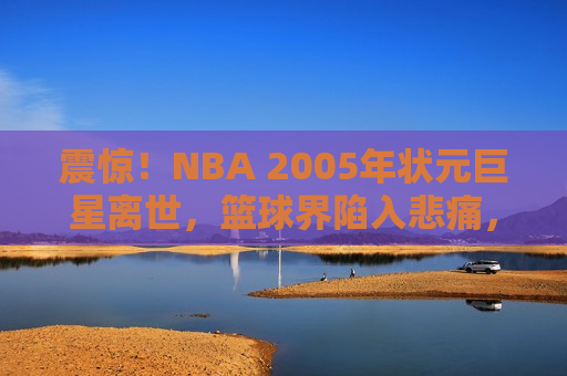 震惊！NBA 2005年状元巨星离世，篮球界陷入悲痛，NBA 2005年状元巨星离世，篮球界陷入巨大悲痛，NBA 2005年状元巨星离世，篮球界陷入深哀
