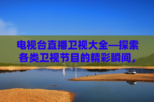 电视台直播卫视大全—探索各类卫视节目的精彩瞬间，电视台直播卫视大全，卫视节目精彩瞬间大揭秘，电视台直播卫视大全，卫视节目精彩瞬间大揭秘