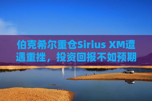 伯克希尔重仓Sirius XM遭遇重挫，投资回报不如预期