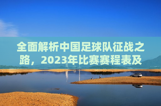 全面解析中国足球队征战之路，2023年比赛赛程表及展望，2023年中国足球队征战之路，赛程表解析与未来展望，2023年中国足球队征战之路，赛程表解析与未来展望