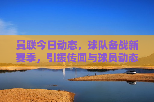 曼联今日动态，球队备战新赛季，引援传闻与球员动态，曼联备战新赛季，引援传闻与球员动态更新，曼联备战新赛季，引援传闻与球员动态更新