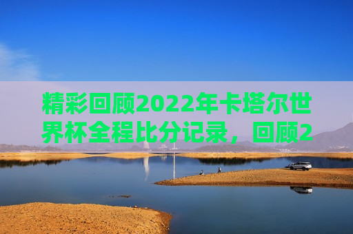 精彩回顾2022年卡塔尔世界杯全程比分记录，回顾2022年卡塔尔世界杯，全程比分记录精彩瞬间，回顾卡塔尔世界杯，全程比分记录下的精彩瞬间