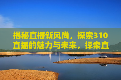 揭秘直播新风尚，探索310直播的魅力与未来，探索直播新风尚，揭秘310直播的魅力与未来趋势，揭秘直播新风尚，探索310直播的魅力与未来趋势
