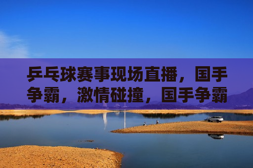 乒乓球赛事现场直播，国手争霸， *** 碰撞，国手争霸， *** 碰撞，乒乓球赛事现场直播，乒乓球国手争霸赛， *** 碰撞，技艺较量现场直播