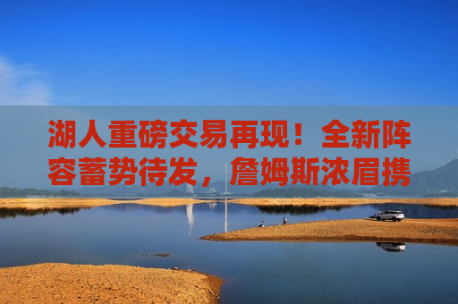 湖人重磅交易再现！全新阵容蓄势待发，詹姆斯浓眉携手新援共谋辉煌，湖人新交易揭晓，豪华阵容蓄势待发，詹姆斯与浓眉携手新援共创辉煌