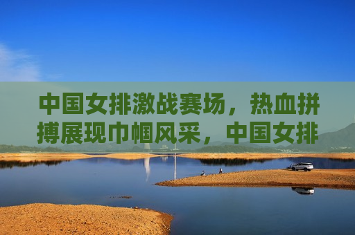 中国女排激战赛场，热血拼搏展现巾帼风采，中国女排展现巾帼风采，热血拼搏激战赛场，中国女排激战赛场，热血展现巾帼风采