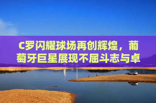 C罗闪耀球场再创辉煌，葡萄牙巨星展现不屈斗志与卓越实力，C罗展现不屈斗志，葡萄牙巨星再创辉煌，C罗展现不屈斗志，葡萄牙巨星再创辉煌，球场上的辉煌与斗志