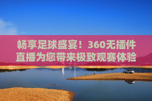 畅享足球盛宴！360无插件直播为您带来极致观赛体验，畅享足球盛宴，无插件直播带您体验极致观赛乐趣，畅享足球盛宴，无插件直播带您体验极致观赛乐趣