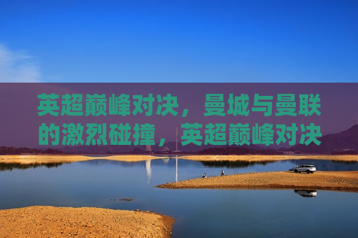 英超巅峰对决，曼城与曼联的激烈碰撞，英超巅峰对决，曼城与曼联的终极碰撞，英超巅峰之战，曼城与曼联的终极对决  第1张
