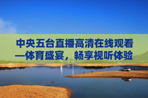 中央五台直播 *** 观看—体育盛宴，畅享视听体验，中央五台高清直播，体育盛宴，尽享视听盛宴，中央五台高清直播，畅享体育盛宴的视听体验  第1张