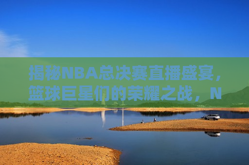 揭秘NBA总决赛直播盛宴，篮球巨星们的荣耀之战，NBA总决赛直播盛宴，巨星荣耀之战，揭秘NBA总决赛直播盛宴，巨星荣耀之战