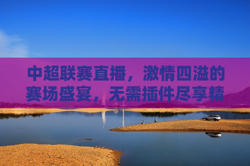 中超联赛直播， *** 四溢的赛场盛宴，无需插件尽享精彩，「中超联赛直播， *** 四溢的赛场盛宴」，「中超联赛直播， *** 四溢的赛场盛宴」