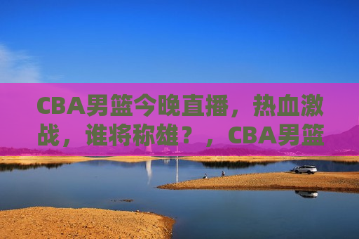 CBA男篮今晚直播，热血激战，谁将称雄？，CBA男篮今晚热血激战，谁能称雄？，CBA男篮今晚热血激战，谁将成为赛场霸主？  第1张