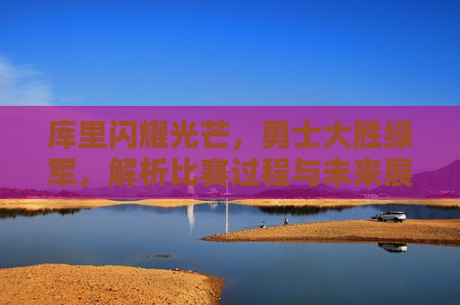 库里闪耀光芒，勇士大胜绿军，解析比赛过程与未来展望，勇士大胜绿军，库里闪耀，未来展望，库里闪耀引领勇士大胜绿军，比赛解析与未来展望