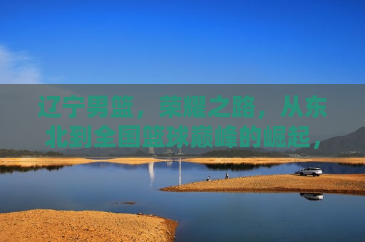 辽宁男篮，荣耀之路，从东北到全国篮球巅峰的崛起，辽宁男篮，从东北崛起至全国篮球巅峰的荣耀之路