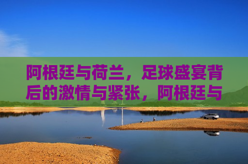 阿根廷与荷兰，足球盛宴背后的 *** 与紧张，阿根廷与荷兰对决，足球盛宴下的 *** 与紧张，阿根廷与荷兰足球对决， *** 与紧张的盛宴