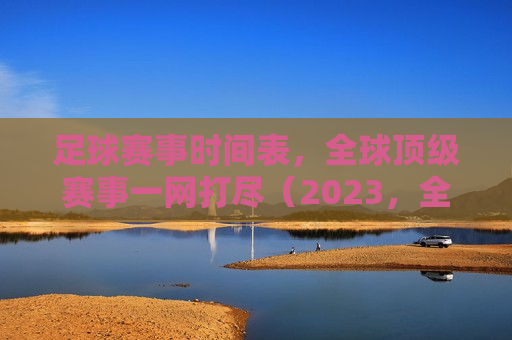 足球赛事时间表，全球顶级赛事一网打尽（2023，全球顶级足球赛事时间表一网打尽（2023年），全球顶级足球赛事时间表（一网打尽2023年足球赛事）