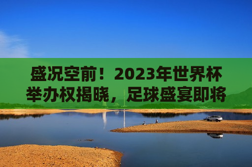 盛况空前！2023年世界杯举办权揭晓，足球盛宴即将闪耀在这片土地，2023年世界杯举办权揭晓，足球盛宴即将闪耀新舞台，2023年世界杯举办权揭晓，足球盛宴闪耀新舞台