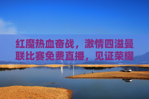 红魔热血奋战， *** 四溢曼联比赛免费直播，见证荣耀时刻，红魔荣耀时刻，曼联比赛免费直播， *** 四溢的奋战，红魔荣耀时刻，曼联比赛免费直播，热血奋战见证 *** 四溢