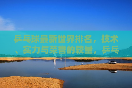 乒乓球最新世界排名，技术、实力与荣誉的较量，乒乓球最新世界排名，技艺与荣誉的巅峰对决，乒乓球最新世界排名，技艺与荣誉的巅峰对决