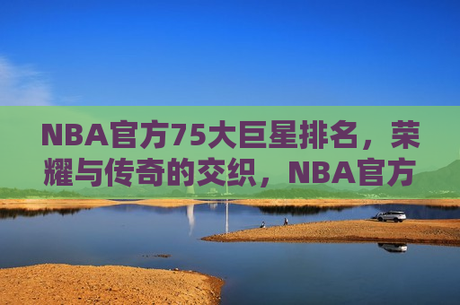NBA官方75大巨星排名，荣耀与传奇的交织，NBA官方75大巨星排名，荣耀传奇，巨星璀璨，NBA官方75大巨星璀璨排名，荣耀与传奇的交汇